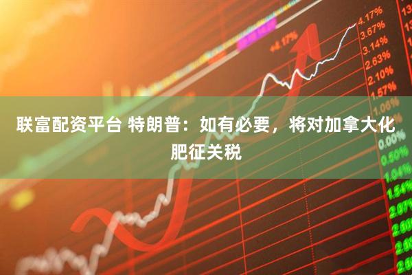 联富配资平台 特朗普：如有必要，将对加拿大化肥征关税