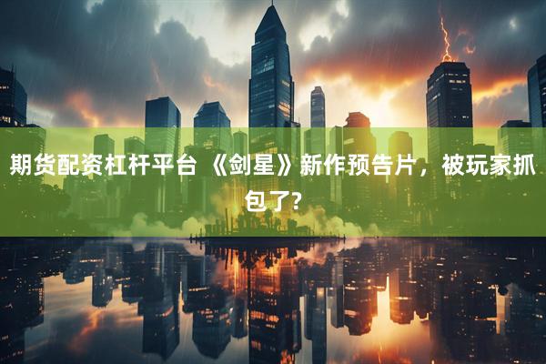 期货配资杠杆平台 《剑星》新作预告片，被玩家抓包了?