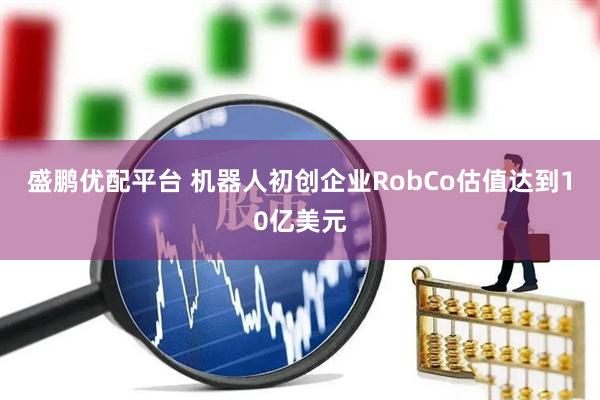 盛鹏优配平台 机器人初创企业RobCo估值达到10亿美元